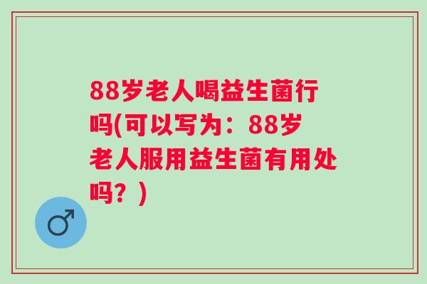 88岁老人喝益生菌行吗(可以写为：88岁老人服用益生菌有用处吗？)