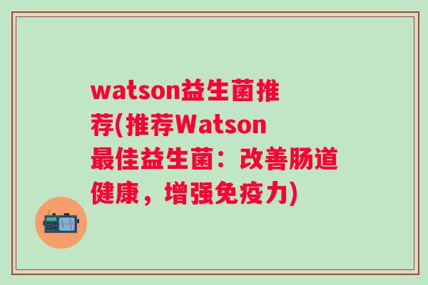 watson益生菌推荐(推荐Watson佳益生菌:改善肠道健康,增强力) watson益生菌推荐(推荐Watson佳益生菌:改善肠道健康,增强力)