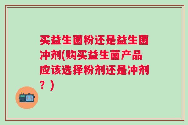 买益生菌粉还是益生菌冲剂(购买益生菌产品应该选择粉剂还是冲剂?) 买益生菌粉还是益生菌冲剂(购买益生菌产品应该选择粉剂还是冲剂?)