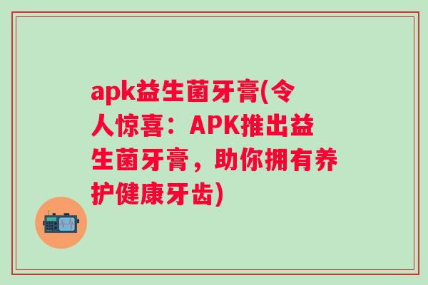 apk益生菌牙膏(令人惊喜:APK推出益生菌牙膏,助你拥有养护健康牙齿) apk益生菌牙膏(令人惊喜:APK推出益生菌牙膏,助你拥有养护健康牙齿)
