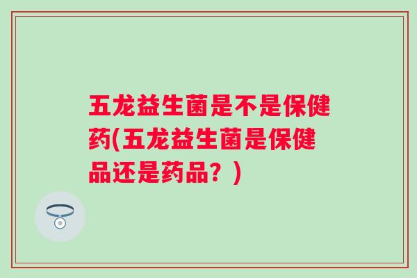 五龙益生菌是不是保健药(五龙益生菌是保健品还是药品？)