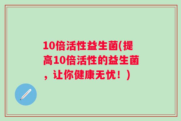 10倍活性益生菌(提高10倍活性的益生菌,让你健康无忧!) 10倍活性益生菌(提高10倍活性的益生菌,让你健康无忧!)