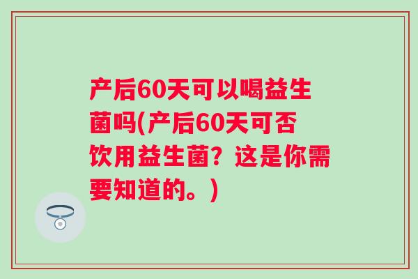 产后60天可以喝益生菌吗(产后60天可否饮用益生菌?这是你需要知道的。) 产后60天可以喝益生菌吗(产后60天可否饮用益生菌?这是你需要知道的。)