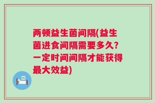 两顿益生菌间隔(益生菌进食间隔需要多久?一定时间间隔才能获得大效益) 两顿益生菌间隔(益生菌进食间隔需要多久?一定时间间隔才能获得大效益)