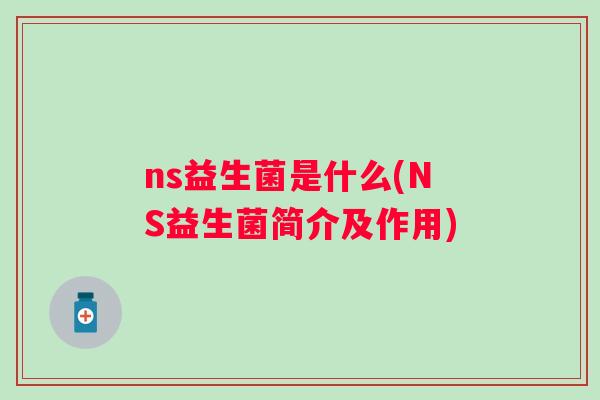 ns益生菌是什么(NS益生菌简介及作用) ns益生菌是什么(NS益生菌简介及作用)