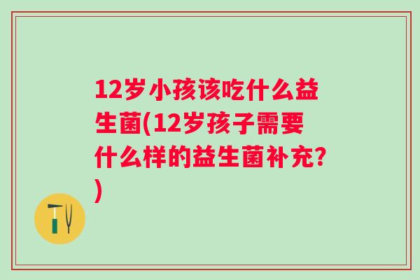 12岁小孩该吃什么益生菌(12岁孩子需要什么样的益生菌补充？)
