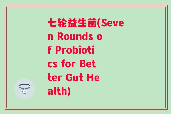 七轮益生菌(Seven Rounds of Probiotics for Better Gut Health) 七轮益生菌(Seven Rounds of Probiotics for Better Gut Health)