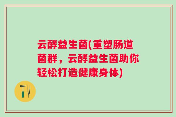 云酵益生菌(重塑肠道菌群,云酵益生菌助你轻松打造健康身体) 云酵益生菌(重塑肠道菌群,云酵益生菌助你轻松打造健康身体)