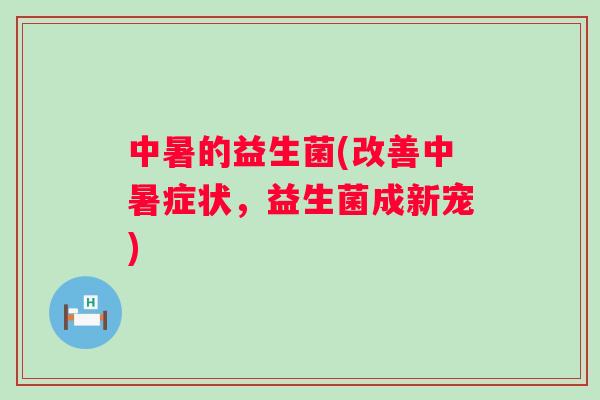 中暑的益生菌(改善中暑症状,益生菌成新宠) 中暑的益生菌(改善中暑症状,益生菌成新宠)