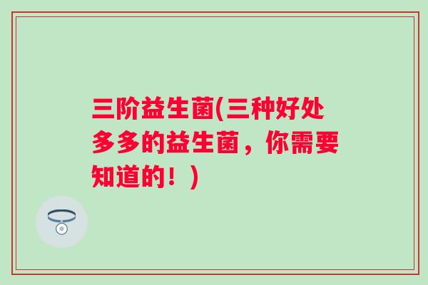 三阶益生菌(三种好处多多的益生菌，你需要知道的！)