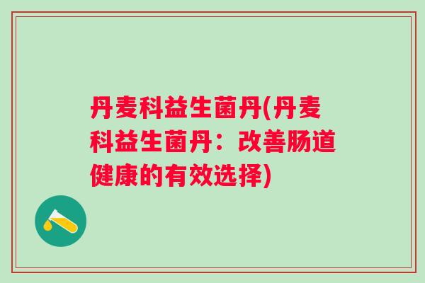 丹麦科益生菌丹(丹麦科益生菌丹:改善肠道健康的有效选择) 丹麦科益生菌丹(丹麦科益生菌丹:改善肠道健康的有效选择)