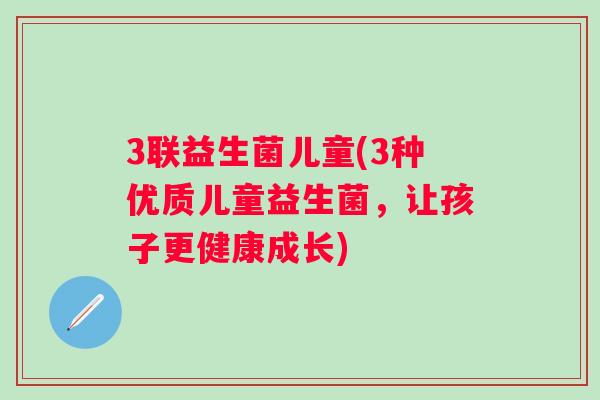 3联益生菌儿童(3种优质儿童益生菌,让孩子更健康成长) 3联益生菌儿童(3种优质儿童益生菌,让孩子更健康成长)