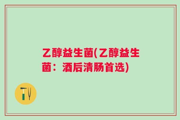 乙醇益生菌(乙醇益生菌：酒后清肠首选)