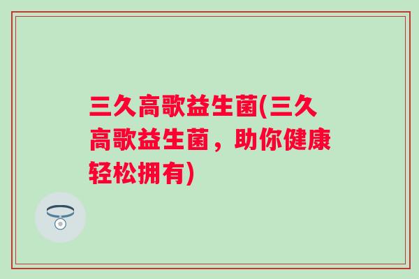 三久高歌益生菌(三久高歌益生菌,助你健康轻松拥有) 三久高歌益生菌(三久高歌益生菌,助你健康轻松拥有)