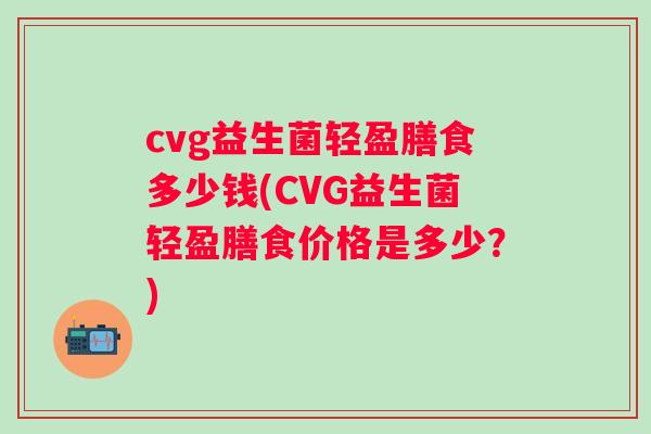 cvg益生菌轻盈膳食多少钱(CVG益生菌轻盈膳食价格是多少?) cvg益生菌轻盈膳食多少钱(CVG益生菌轻盈膳食价格是多少?)