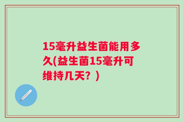 15毫升益生菌能用多久(益生菌15毫升可维持几天？)