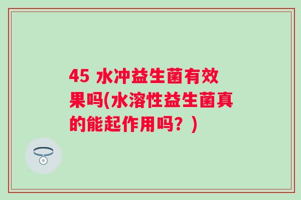 45 水冲益生菌有效果吗(水溶性益生菌真的能起作用吗？)