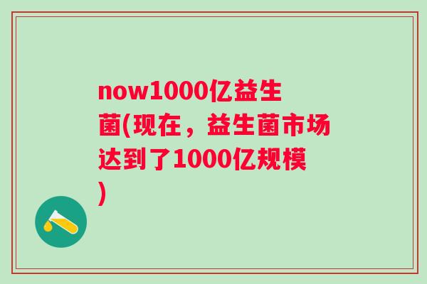 now1000亿益生菌(现在,益生菌市场达到了1000亿规模) now1000亿益生菌(现在,益生菌市场达到了1000亿规模)
