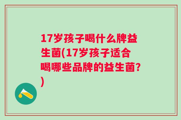17岁孩子喝什么牌益生菌(17岁孩子适合喝哪些品牌的益生菌?) 17岁孩子喝什么牌益生菌(17岁孩子适合喝哪些品牌的益生菌?)