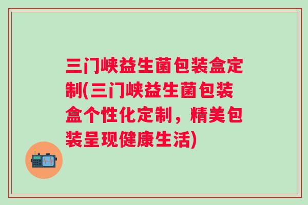 三门峡益生菌包装盒定制(三门峡益生菌包装盒个性化定制,精美包装呈现健康生活) 三门峡益生菌包装盒定制(三门峡益生菌包装盒个性化定制,精美包装呈现健康生活)