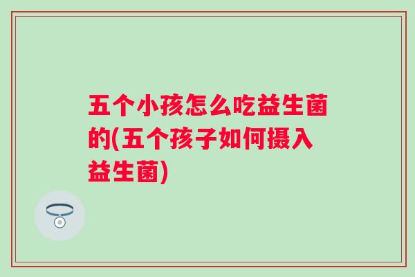 五个小孩怎么吃益生菌的(五个孩子如何摄入益生菌) 五个小孩怎么吃益生菌的(五个孩子如何摄入益生菌)