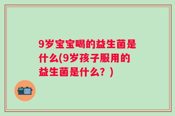 9岁宝宝喝的益生菌是什么(9岁孩子服用的益生菌是什么？)