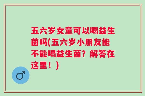 五六岁女童可以喝益生菌吗(五六岁小朋友能不能喝益生菌?解答在这里!) 五六岁女童可以喝益生菌吗(五六岁小朋友能不能喝益生菌?解答在这里!)
