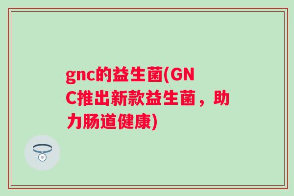 gnc的益生菌(GNC推出新款益生菌,助力肠道健康) gnc的益生菌(GNC推出新款益生菌,助力肠道健康)