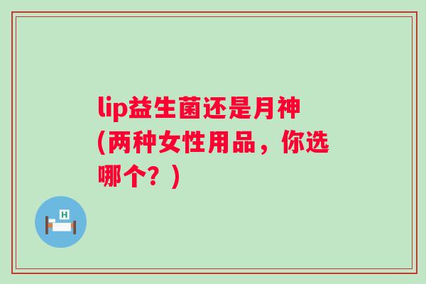 lip益生菌还是月神(两种女性用品，你选哪个？)