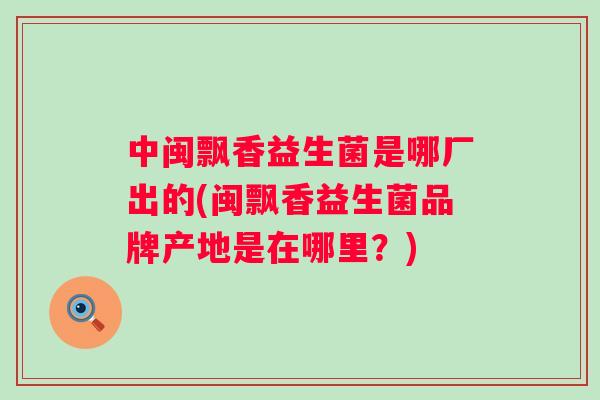 中闽飘香益生菌是哪厂出的(闽飘香益生菌品牌产地是在哪里?) 中闽飘香益生菌是哪厂出的(闽飘香益生菌品牌产地是在哪里?)