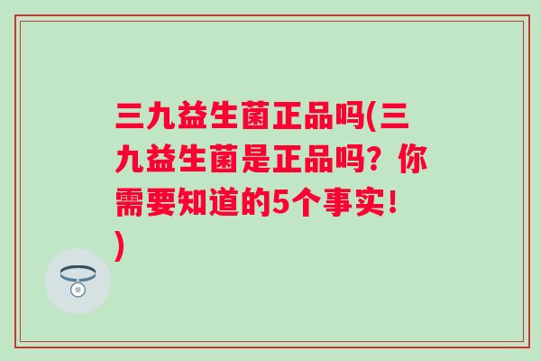 三九益生菌正品吗(三九益生菌是正品吗？你需要知道的5个事实！)