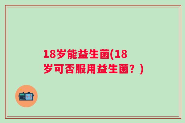 18岁能益生菌(18岁可否服用益生菌?) 18岁能益生菌(18岁可否服用益生菌?)