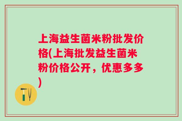 上海益生菌米粉批发价格(上海批发益生菌米粉价格公开,优惠多多) 上海益生菌米粉批发价格(上海批发益生菌米粉价格公开,优惠多多)