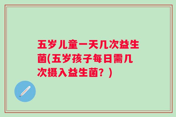 五岁儿童一天几次益生菌(五岁孩子每日需几次摄入益生菌?) 五岁儿童一天几次益生菌(五岁孩子每日需几次摄入益生菌?)