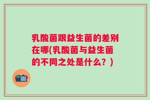 乳酸菌跟益生菌的差别在哪(乳酸菌与益生菌的不同之处是什么?) 乳酸菌跟益生菌的差别在哪(乳酸菌与益生菌的不同之处是什么?)