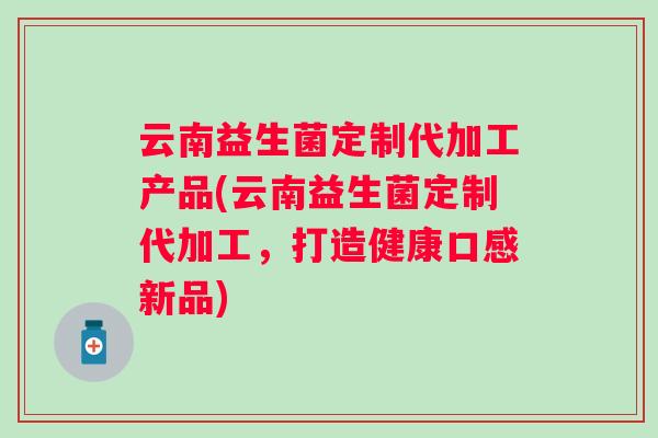 云南益生菌定制代加工产品(云南益生菌定制代加工,打造健康口感新品) 云南益生菌定制代加工产品(云南益生菌定制代加工,打造健康口感新品)