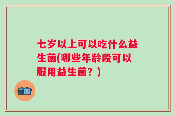 七岁以上可以吃什么益生菌(哪些年龄段可以服用益生菌?) 七岁以上可以吃什么益生菌(哪些年龄段可以服用益生菌?)