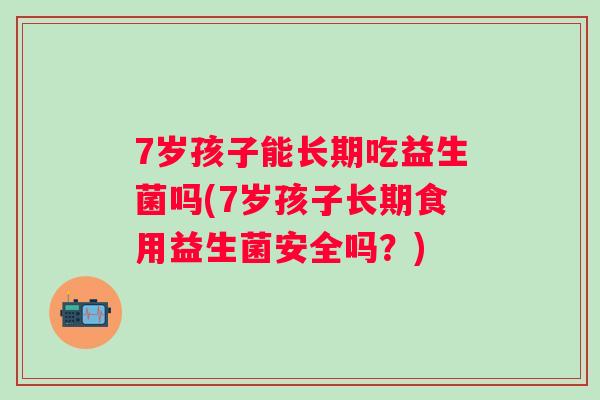 7岁孩子能长期吃益生菌吗(7岁孩子长期食用益生菌安全吗?) 7岁孩子能长期吃益生菌吗(7岁孩子长期食用益生菌安全吗?)