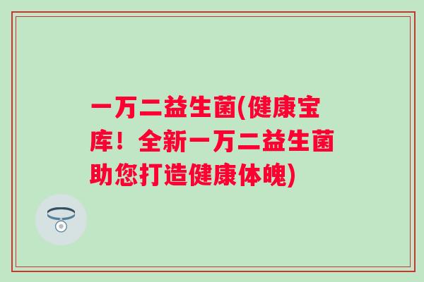 一万二益生菌(健康宝库!全新一万二益生菌助您打造健康体魄) 一万二益生菌(健康宝库!全新一万二益生菌助您打造健康体魄)