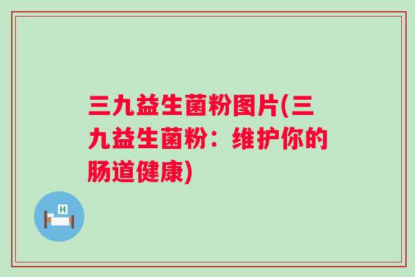 三九益生菌粉图片(三九益生菌粉:维护你的肠道健康) 三九益生菌粉图片(三九益生菌粉:维护你的肠道健康)