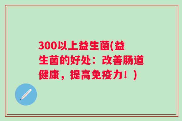 300以上益生菌(益生菌的好处：改善肠道健康，提高力！)