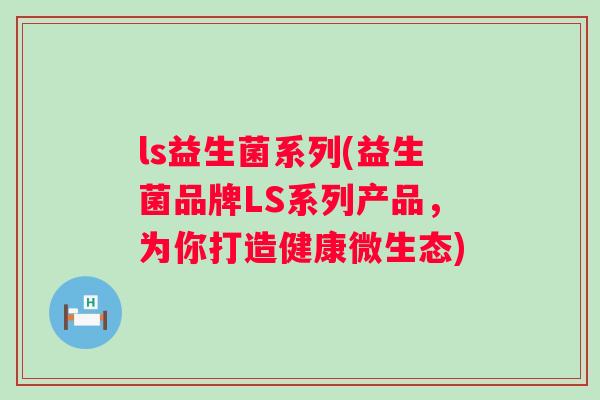 ls益生菌系列(益生菌品牌LS系列产品，为你打造健康微生态)
