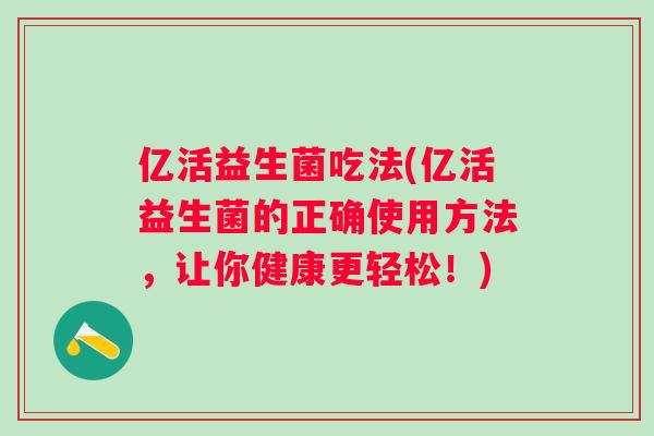 亿活益生菌吃法(亿活益生菌的正确使用方法,让你健康更轻松!) 亿活益生菌吃法(亿活益生菌的正确使用方法,让你健康更轻松!)