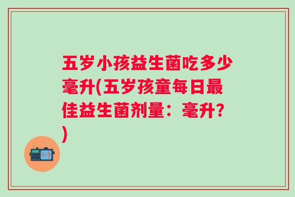 五岁小孩益生菌吃多少毫升(五岁孩童每日佳益生菌剂量:毫升?) 五岁小孩益生菌吃多少毫升(五岁孩童每日佳益生菌剂量:毫升?)