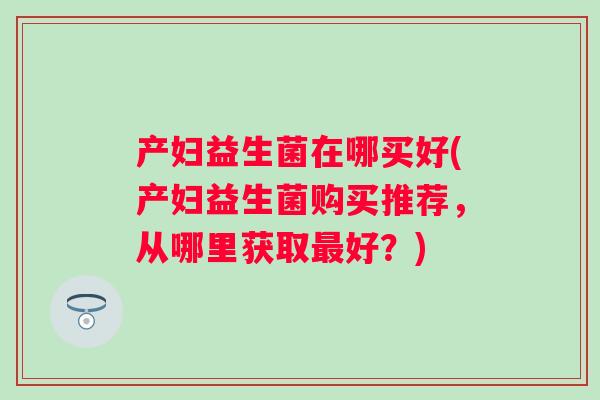 产妇益生菌在哪买好(产妇益生菌购买推荐,从哪里获取好?) 产妇益生菌在哪买好(产妇益生菌购买推荐,从哪里获取好?)