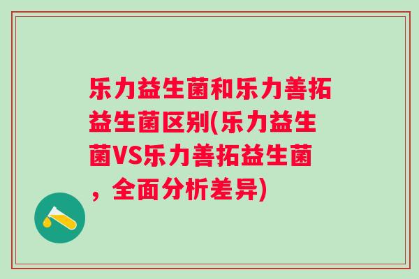 乐力益生菌和乐力善拓益生菌区别(乐力益生菌VS乐力善拓益生菌，全面分析差异)