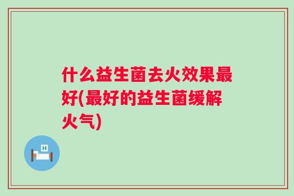 什么益生菌去火效果好(好的益生菌缓解火气)