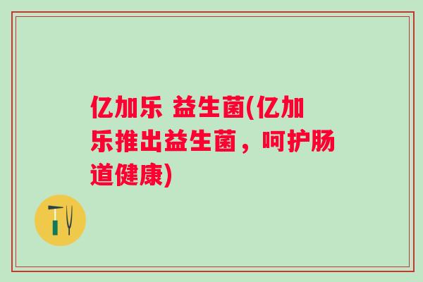亿加乐 益生菌(亿加乐推出益生菌，呵护肠道健康)