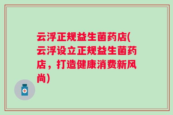 云浮正规益生菌药店(云浮设立正规益生菌药店，打造健康消费新风尚)