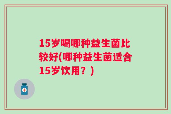 15岁喝哪种益生菌比较好(哪种益生菌适合15岁饮用？)
